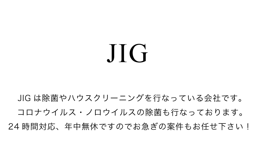 JIG株式会社は除菌やハウスクリーニングを行なっている会社です。コロナウイルス・ノロウイルスの除菌・消毒も行なっています。24時間対応、年中無休ですのでお急ぎの案件もお任せ下さい！
